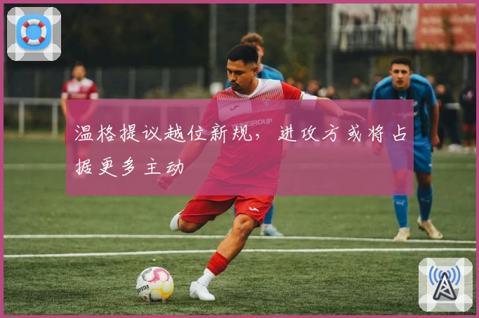 温格提议越位新规，进攻方或将占据更多主动