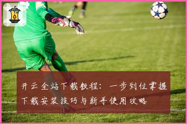 开云全站下载教程：一步到位掌握下载安装技巧与新手使用攻略