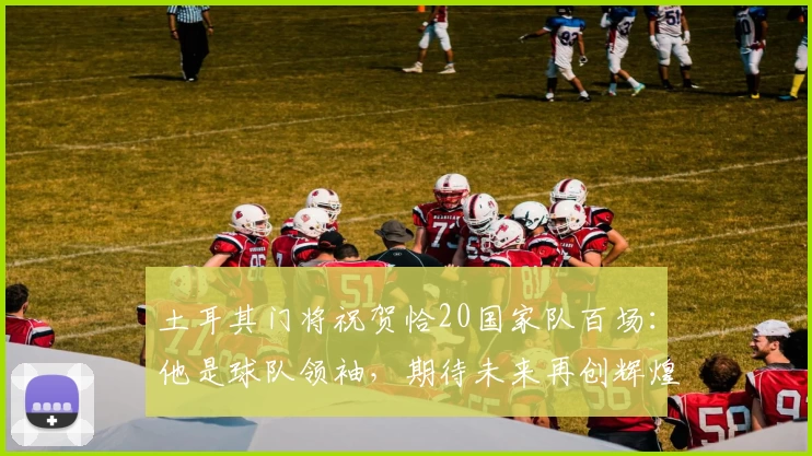 土耳其门将祝贺恰20国家队百场：他是球队领袖，期待未来再创辉煌