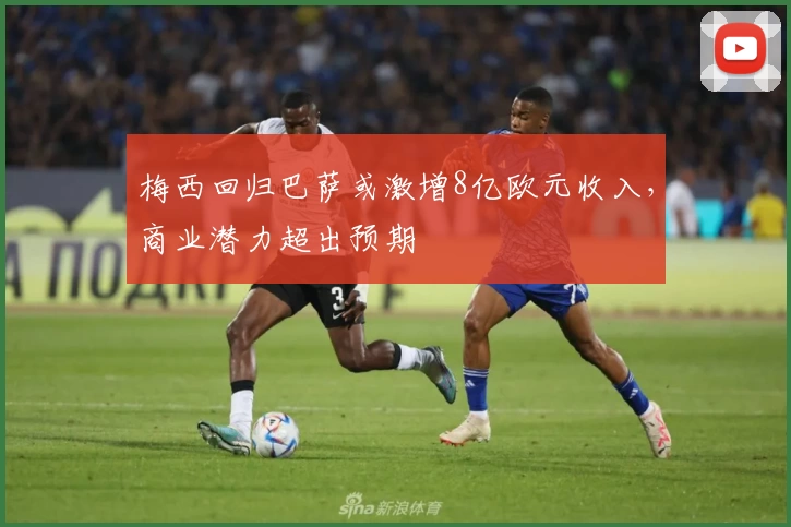 梅西回归巴萨或激增8亿欧元收入，商业潜力超出预期