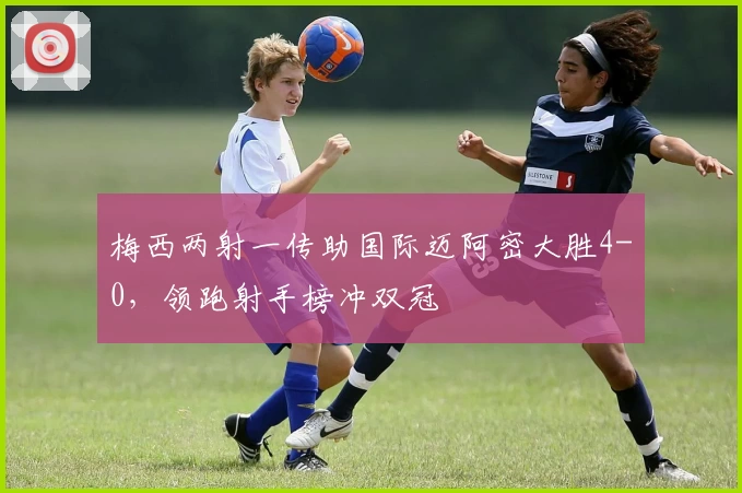 梅西两射一传助国际迈阿密大胜4-0,领跑射手榜冲双冠