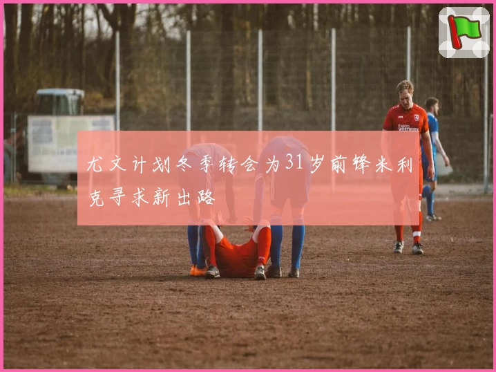 尤文计划冬季转会为31岁前锋米利克寻求新出路