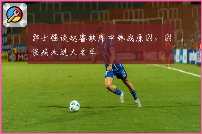 郭士强谈赵睿缺席中韩战原因，因伤病未进大名单