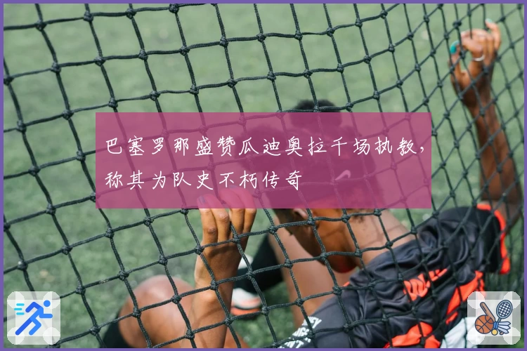 巴塞罗那盛赞瓜迪奥拉千场执教，称其为队史不朽传奇