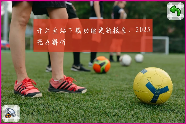 开云全站下载功能更新报告,2025亮点解析