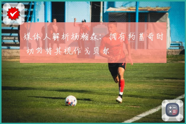 媒体人解析杨瀚森：拥有约基奇时 切勿将其视作戈贝尔