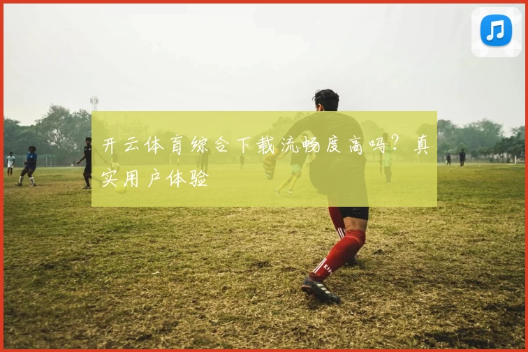 开云体育综合下载流畅度高吗？真实用户体验