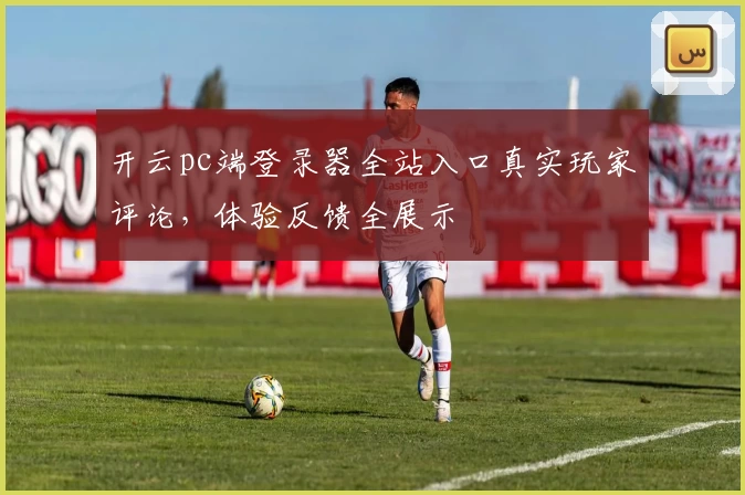 开云pc端登录器全站入口真实玩家评论，体验反馈全展示