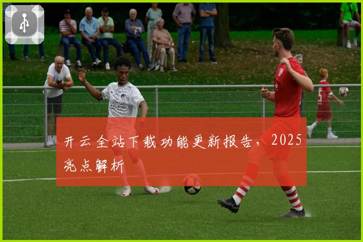 开云全站下载功能更新报告，2025亮点解析