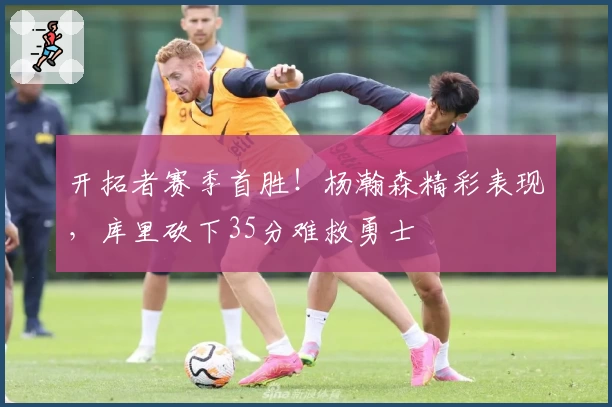 开拓者赛季首胜！杨瀚森精彩表现，库里砍下35分难救勇士