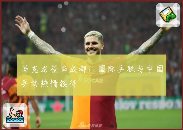 马克龙莅临成都，国际乒联与中国乒协热情接待