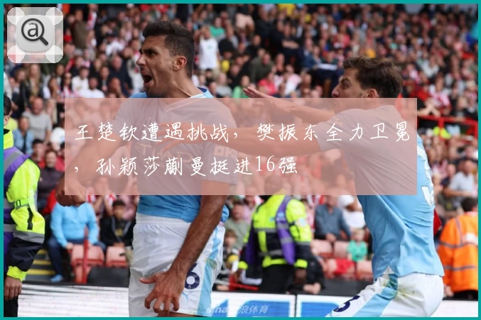 王楚钦遭遇挑战，樊振东全力卫冕，孙颖莎蒯曼挺进16强