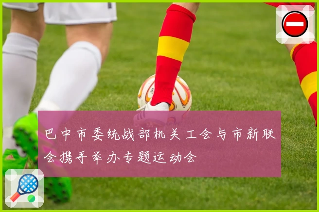 巴中市委统战部机关工会与市新联会携手举办专题运动会