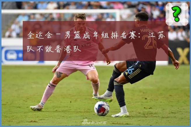 全运会 - 男篮成年组排名赛：江苏队不敌香港队