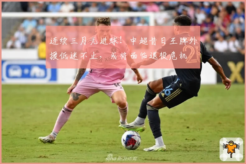 连续三月无进球!中超昔日王牌外援低迷不止,或将面临退役危机